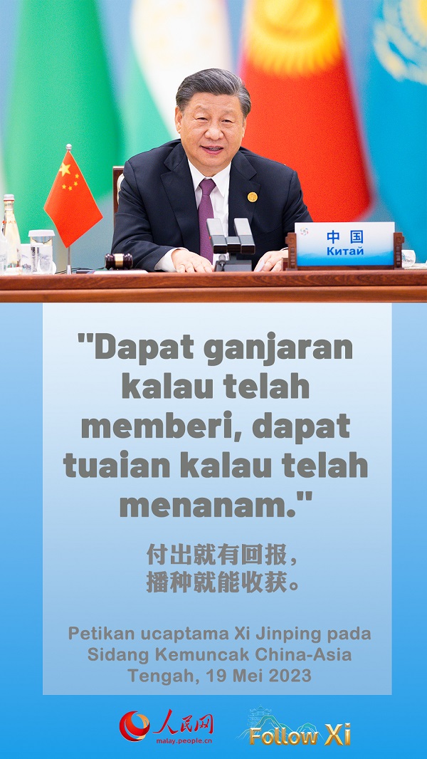 Terdapat peribahasa di kalangan petani Shaanxi bahawa “Jika bekerja cukup keras, emas pun dapat tumbuh dari tanah.” Peribahasa Asia Tengah pula berbunyi, “Dapat ganjaran kalau telah memberi, dapat tuaian kalau telah menanam.” Mari kita berganding bahu mengejar kemajuan, kekayaan dan kemakmuran bersama, dan menuju ke masa depan yang lebih cerah bagi kita enam negara. ——Petikan ucaptama Xi Jinping pada Sidang Kemuncak China-Asia Tengah, 19 Mei 2023.
